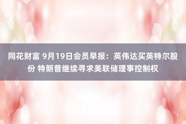 同花财富 9月19日会员早报：英伟达买英特尔股份 特朗普继续寻求美联储理事控制权