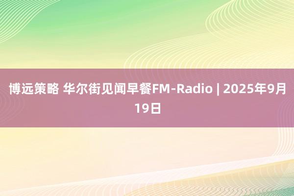 博远策略 华尔街见闻早餐FM-Radio | 2025年9月19日