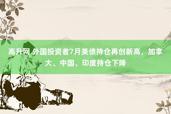 高升网 外国投资者7月美债持仓再创新高，加拿大、中国、印度持仓下降
