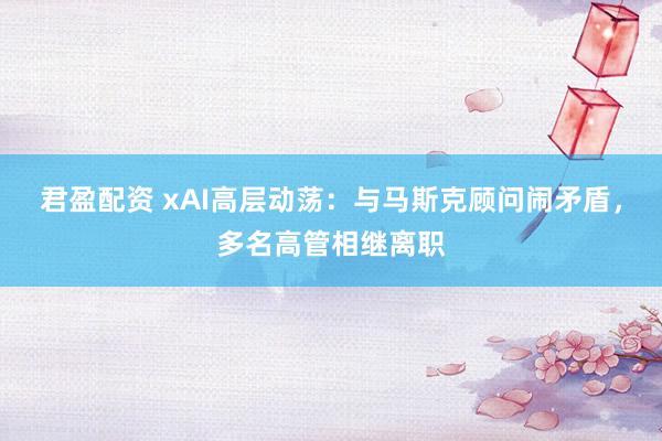君盈配资 xAI高层动荡：与马斯克顾问闹矛盾，多名高管相继离职