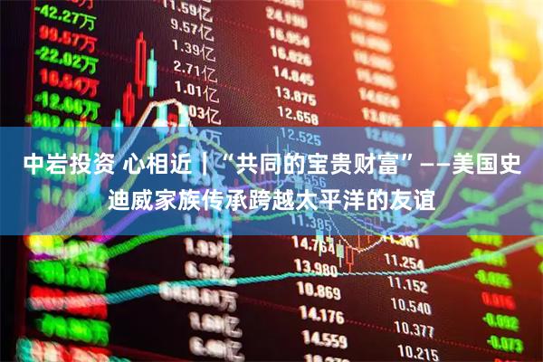 中岩投资 心相近｜“共同的宝贵财富”——美国史迪威家族传承跨越太平洋的友谊