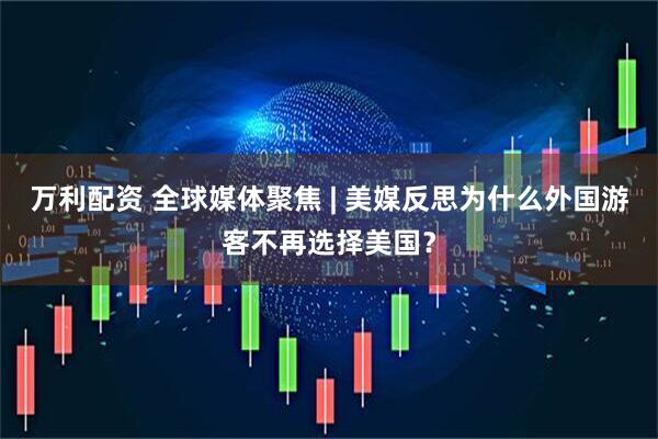 万利配资 全球媒体聚焦 | 美媒反思为什么外国游客不再选择美国？