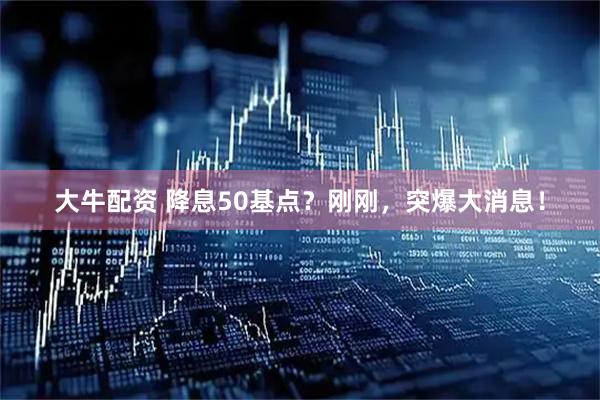 大牛配资 降息50基点？刚刚，突爆大消息！