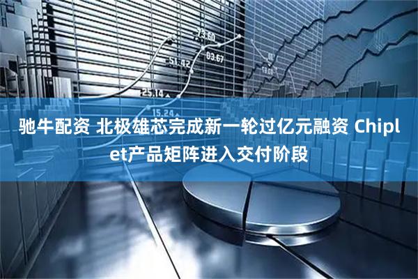 驰牛配资 北极雄芯完成新一轮过亿元融资 Chiplet产品矩阵进入交付阶段
