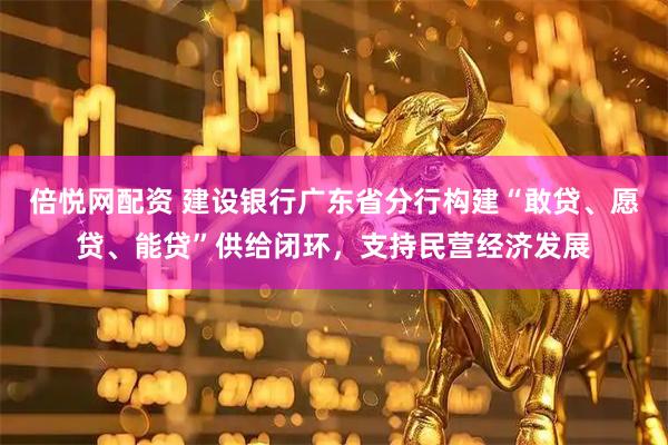 倍悦网配资 建设银行广东省分行构建“敢贷、愿贷、能贷”供给闭环，支持民营经济发展