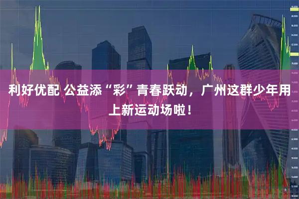利好优配 公益添“彩”青春跃动，广州这群少年用上新运动场啦！
