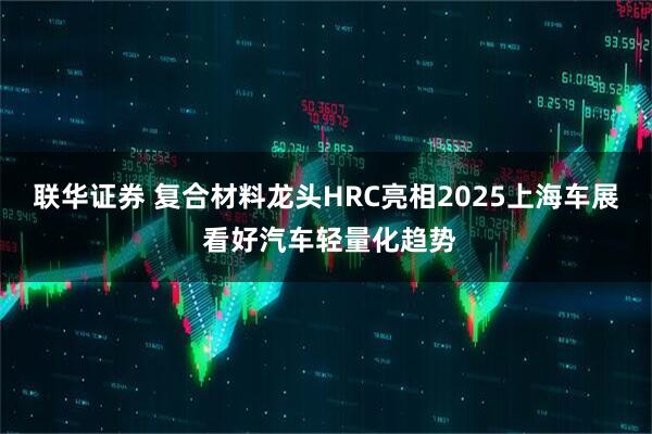 联华证券 复合材料龙头HRC亮相2025上海车展 看好汽车轻量化趋势