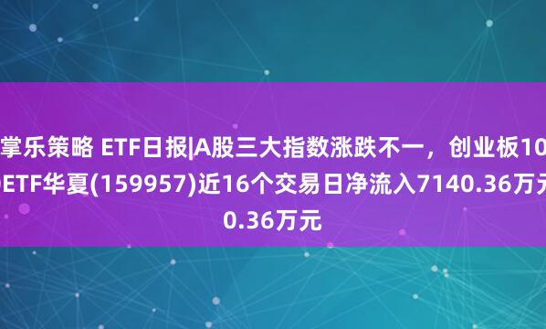 掌乐策略 ETF日报|A股三大指数涨跌不一，创业板100ETF华夏(159957)近16个交易日净流入7140.36万元