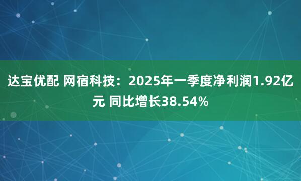 达宝优配 网宿科技：2025年一季度净利润1.92亿元 同比增长38.54%