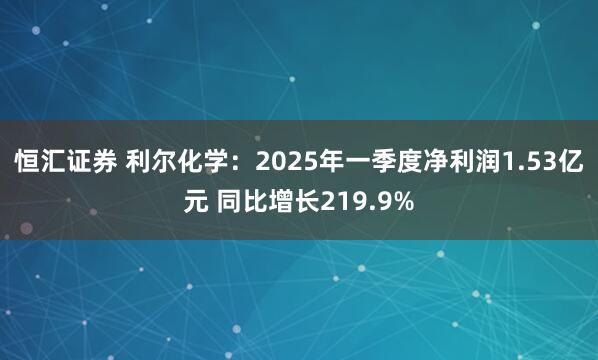 恒汇证券 利尔化学：2025年一季度净利润1.53亿元 同比增长219.9%