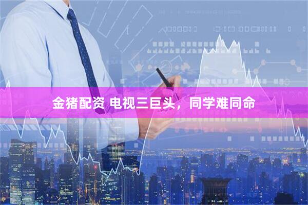 金猪配资 电视三巨头，同学难同命