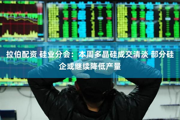 拉伯配资 硅业分会：本周多晶硅成交清淡 部分硅企或继续降低产量