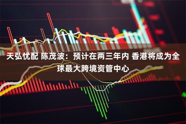 天弘忧配 陈茂波：预计在两三年内 香港将成为全球最大跨境资管中心