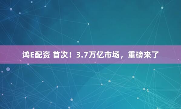鸿E配资 首次！3.7万亿市场，重磅来了