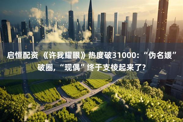 启恒配资 《许我耀眼》热度破31000: “伪名媛”破圈, “现偶”终于支棱起来了?