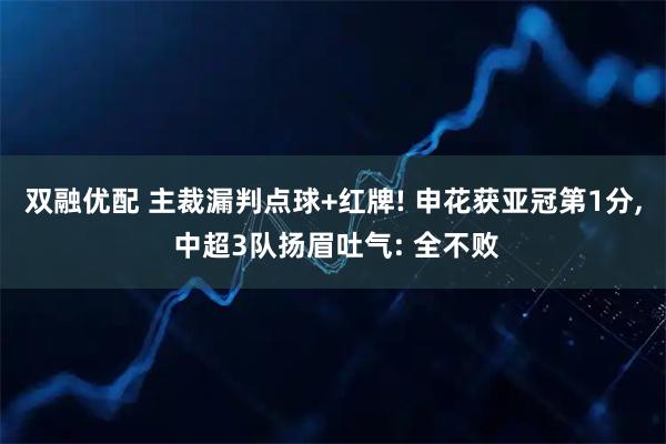 双融优配 主裁漏判点球+红牌! 申花获亚冠第1分, 中超3队扬眉吐气: 全不败