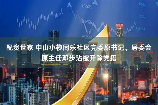 配资世家 中山小榄同乐社区党委原书记、居委会原主任邓步沾被开除党籍