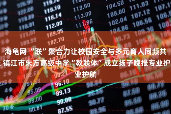 海龟网 “联”聚合力让校园安全与多元育人同频共振 镇江市朱方高级中学“教联体”成立扬子晚报专业护航