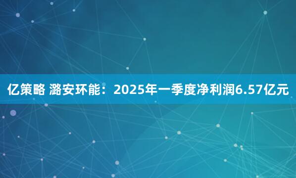 亿策略 潞安环能：2025年一季度净利润6.57亿元