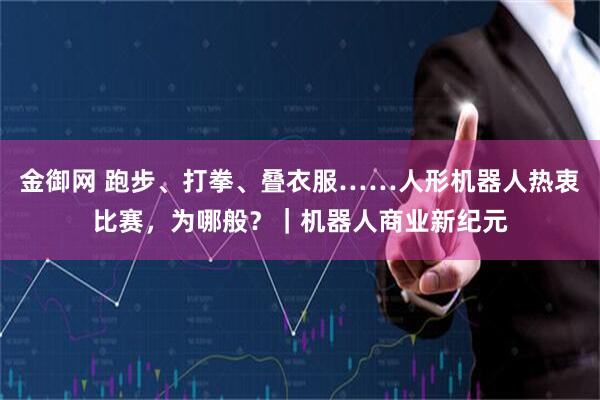 金御网 跑步、打拳、叠衣服……人形机器人热衷比赛，为哪般？｜机器人商业新纪元