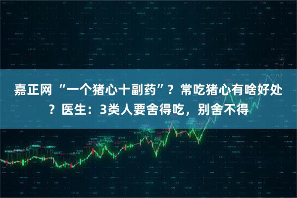 嘉正网 “一个猪心十副药”？常吃猪心有啥好处？医生：3类人要舍得吃，别舍不得