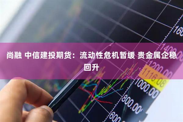 尚融 中信建投期货：流动性危机暂缓 贵金属企稳回升