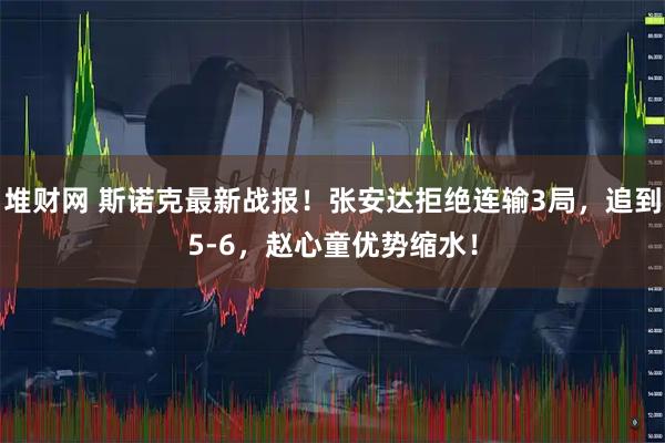 堆财网 斯诺克最新战报！张安达拒绝连输3局，追到5-6，赵心童优势缩水！