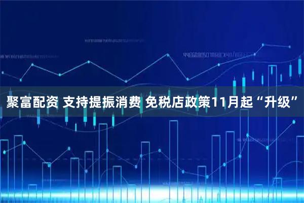 聚富配资 支持提振消费 免税店政策11月起“升级”