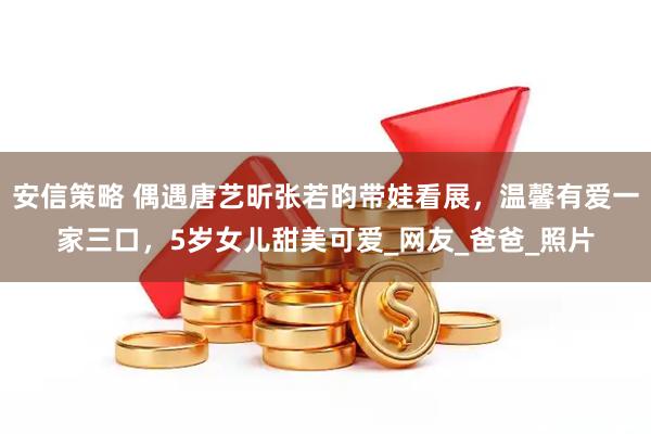 安信策略 偶遇唐艺昕张若昀带娃看展，温馨有爱一家三口，5岁女儿甜美可爱_网友_爸爸_照片